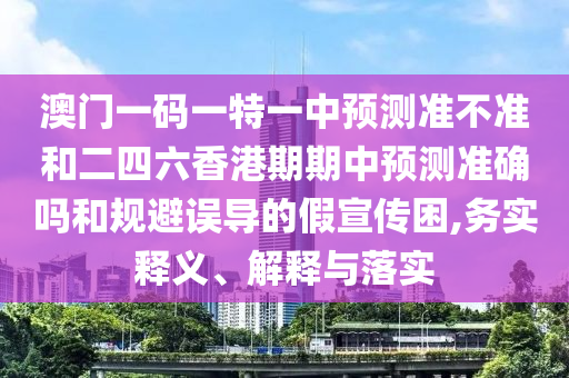 澳門一碼一特一中預測準不準和二四六香港期期中預測準確嗎和規(guī)避誤導的假宣傳困,務實釋義、解釋與落實