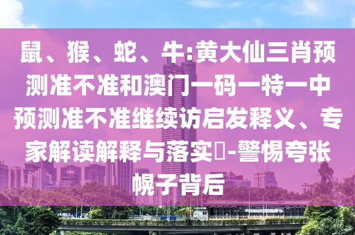 鼠、猴、蛇、牛:黃大仙三肖預測準不準和澳門一碼一特一中預測準不準繼續(xù)訪啟發(fā)釋義、專家解讀解釋與落實?-警惕夸張幌子背后