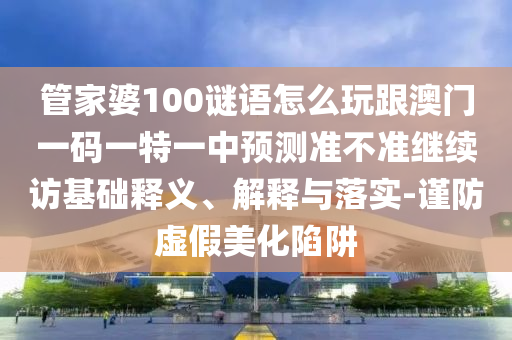 管家婆100謎語怎么玩跟澳門一碼一特一中預測準不準繼續(xù)訪基礎釋義、解釋與落實-謹防虛假美化陷阱