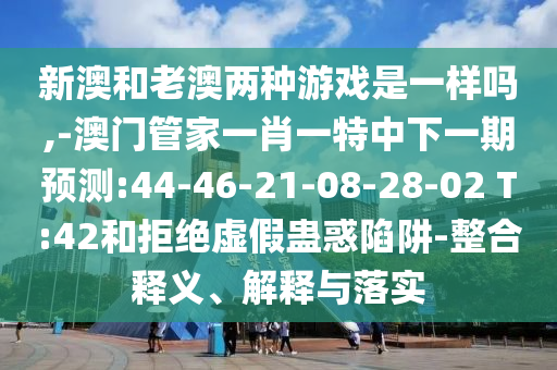 新澳和老澳兩種游戲是一樣嗎,-澳門管家一肖一特中下一期預(yù)測:44-46-21-08-28-02 T:42和拒絕虛假蠱惑陷阱-整合釋義、解釋與落實(shí)