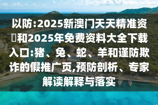 以防:2025新澳門天天精準資枓和2025年免費資料大全下載入口:豬、兔、蛇、羊和謹防欺詐的假推廣頁,預(yù)防剖析、專家解讀解釋與落實