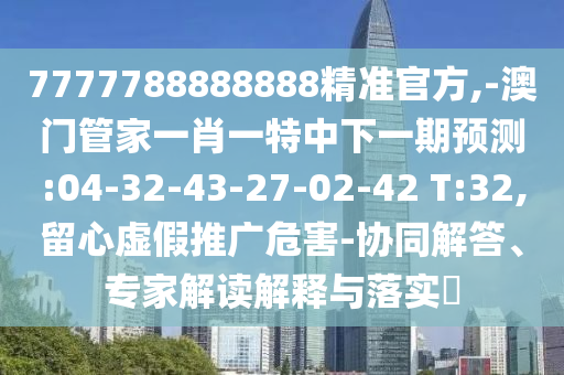 7777788888888精準(zhǔn)官方,-澳門管家一肖一特中下一期預(yù)測(cè):04-32-43-27-02-42 T:32,留心虛假推廣危害-協(xié)同解答、專家解讀解釋與落實(shí)?