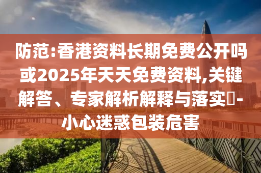 防范:香港資料長期免費公開嗎或2025年天天免費資料,關鍵解答、專家解析解釋與落實?-小心迷惑包裝危害