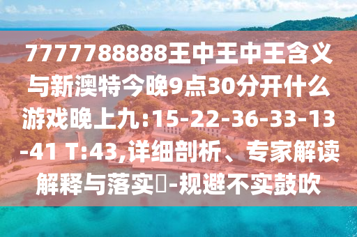 7777788888王中王中王含義與新澳特今晚9點30分開什么游戲晚上九:15-22-36-33-13-41 T:43,詳細剖析、專家解讀解釋與落實?-規(guī)避不實鼓吹