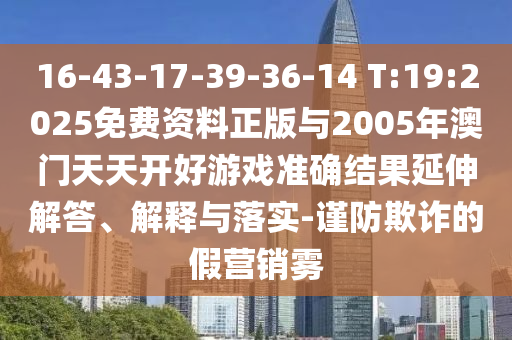 16-43-17-39-36-14 T:19:2025免費資料正版與2005年澳門天天開好游戲準確結果延伸解答、解釋與落實-謹防欺詐的假營銷霧