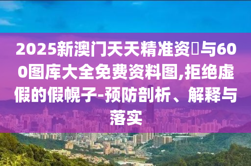 2025新澳門(mén)天天精準(zhǔn)資枓與600圖庫(kù)大全免費(fèi)資料圖,拒絕虛假的假幌子-預(yù)防剖析、解釋與落實(shí)