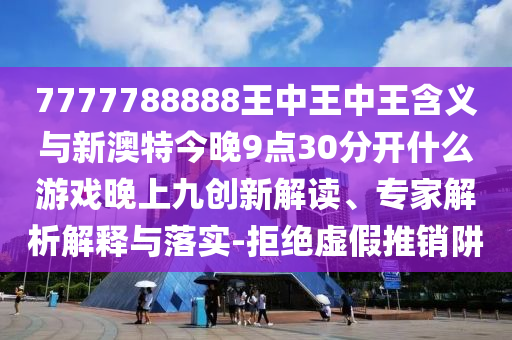7777788888王中王中王含義與新澳特今晚9點30分開什么游戲晚上九創(chuàng)新解讀、專家解析解釋與落實-拒絕虛假推銷阱