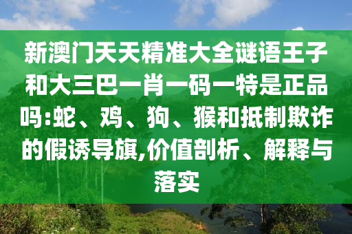 新澳門天天精準大全謎語王子和大三巴一肖一碼一特是正品嗎:蛇、雞、狗、猴和抵制欺詐的假誘導旗,價值剖析、解釋與落實