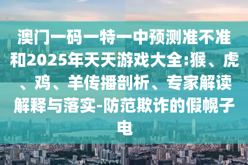 澳門(mén)一碼一特一中預(yù)測(cè)準(zhǔn)不準(zhǔn)和2025年天天游戲大全:猴、虎、雞、羊傳播剖析、專(zhuān)家解讀解釋與落實(shí)-防范欺詐的假幌子電