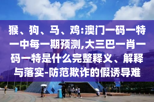 猴、狗、馬、雞:澳門一碼一特一中每一期預(yù)測(cè),大三巴一肖一碼一特是什么完整釋義、解釋與落實(shí)-防范欺詐的假誘導(dǎo)難