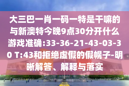 大三巴一肖一碼一特是干嘛的與新澳特今晚9點30分開什么游戲準確:33-36-21-43-03-30 T:43和拒絕虛假的假幌子-明晰解答、解釋與落實