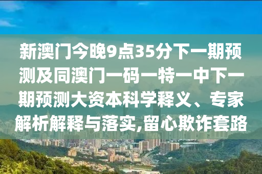 新澳門今晚9點35分下一期預測及同澳門一碼一特一中下一期預測大資本科學釋義、專家解析解釋與落實,留心欺詐套路