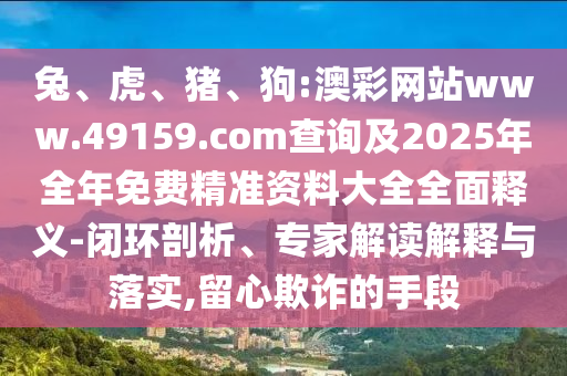 兔、虎、豬、狗:澳彩網(wǎng)站www.49159.соm查詢及2025年全年免費(fèi)精準(zhǔn)資料大全全面釋義-閉環(huán)剖析、專家解讀解釋與落實(shí),留心欺詐的手段