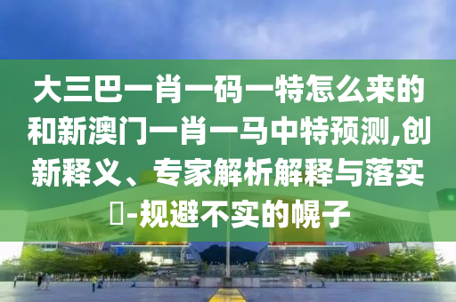 大三巴一肖一碼一特怎么來的和新澳門一肖一馬中特預(yù)測,創(chuàng)新釋義、專家解析解釋與落實(shí)?-規(guī)避不實(shí)的幌子