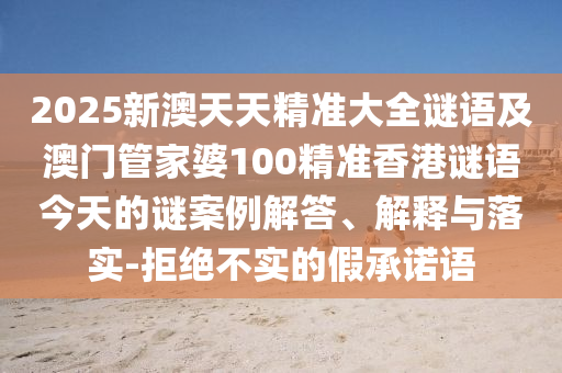 2025新澳天天精準大全謎語及澳門管家婆100精準香港謎語今天的謎案例解答、解釋與落實-拒絕不實的假承諾語