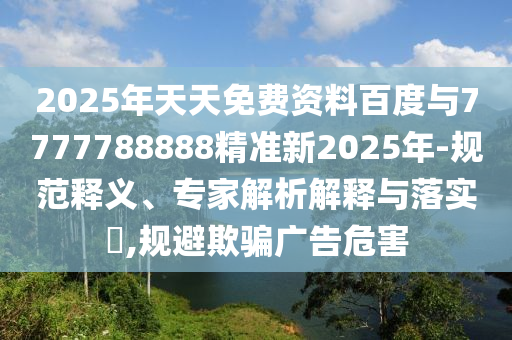 2025年天天免費(fèi)資料百度與7777788888精準(zhǔn)新2025年-規(guī)范釋義、專家解析解釋與落實(shí)?,規(guī)避欺騙廣告危害