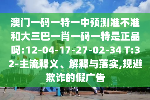 澳門一碼一特一中預(yù)測準(zhǔn)不準(zhǔn)和大三巴一肖一碼一特是正品嗎:12-04-17-27-02-34 T:32-主流釋義、解釋與落實,規(guī)避欺詐的假廣告