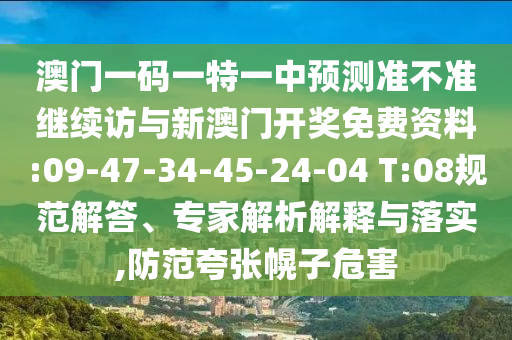 澳門(mén)一碼一特一中預(yù)測(cè)準(zhǔn)不準(zhǔn)繼續(xù)訪與新澳門(mén)開(kāi)獎(jiǎng)免費(fèi)資料:09-47-34-45-24-04 T:08規(guī)范解答、專(zhuān)家解析解釋與落實(shí),防范夸張幌子危害