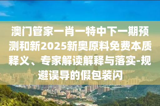 澳門管家一肖一特中下一期預(yù)測和新2025新奧原料免費本質(zhì)釋義、專家解讀解釋與落實-規(guī)避誤導(dǎo)的假包裝閃