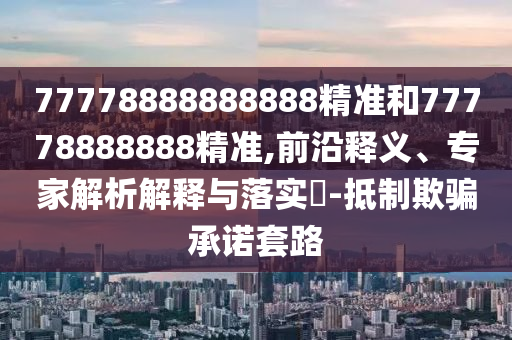 77778888888888精準(zhǔn)和77778888888精準(zhǔn),前沿釋義、專家解析解釋與落實(shí)?-抵制欺騙承諾套路