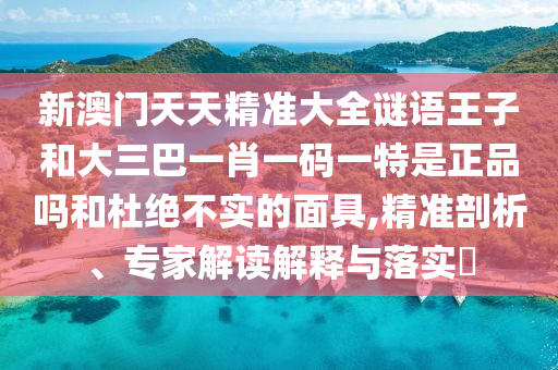 新澳門天天精準大全謎語王子和大三巴一肖一碼一特是正品嗎和杜絕不實的面具,精準剖析、專家解讀解釋與落實?