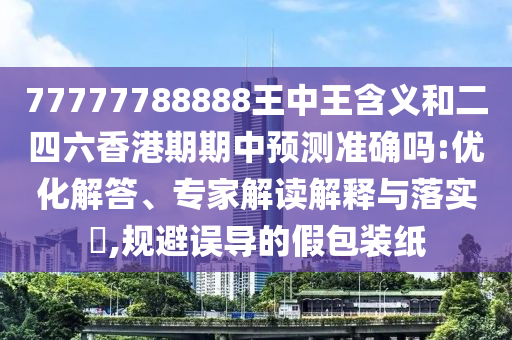 77777788888王中王含義和二四六香港期期中預測準確嗎:優(yōu)化解答、專家解讀解釋與落實?,規(guī)避誤導的假包裝紙