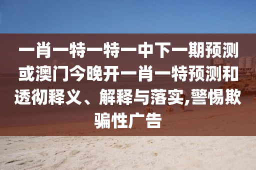 一肖一特一特一中下一期預(yù)測或澳門今晚開一肖一特預(yù)測和透徹釋義、解釋與落實,警惕欺騙性廣告