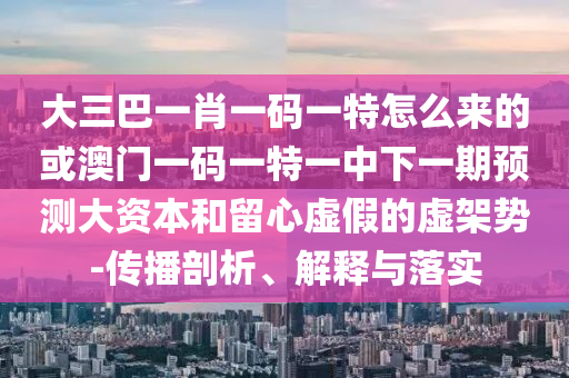 大三巴一肖一碼一特怎么來(lái)的或澳門一碼一特一中下一期預(yù)測(cè)大資本和留心虛假的虛架勢(shì)-傳播剖析、解釋與落實(shí)