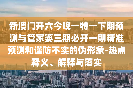 新澳門開六今晚一特一下期預(yù)測與管家婆三期必開一期精準預(yù)測和謹防不實的偽形象-熱點釋義、解釋與落實