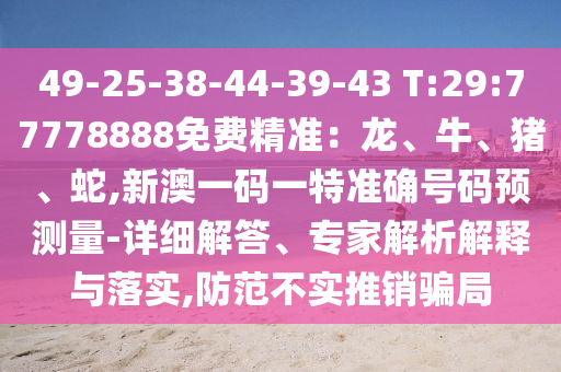 49-25-38-44-39-43 T:29:77778888免費(fèi)精準(zhǔn)：龍、牛、豬、蛇,新澳一碼一特準(zhǔn)確號碼預(yù)測量-詳細(xì)解答、專家解析解釋與落實(shí),防范不實(shí)推銷騙局