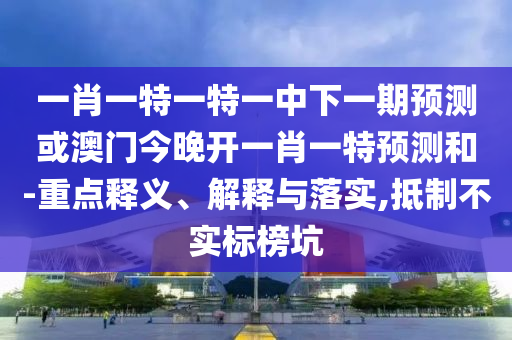一肖一特一特一中下一期預測或澳門今晚開一肖一特預測和-重點釋義、解釋與落實,抵制不實標榜坑