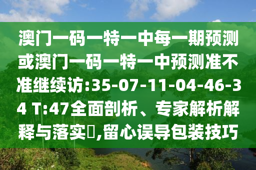 澳門一碼一特一中每一期預(yù)測或澳門一碼一特一中預(yù)測準不準繼續(xù)訪:35-07-11-04-46-34 T:47全面剖析、專家解析解釋與落實?,留心誤導(dǎo)包裝技巧