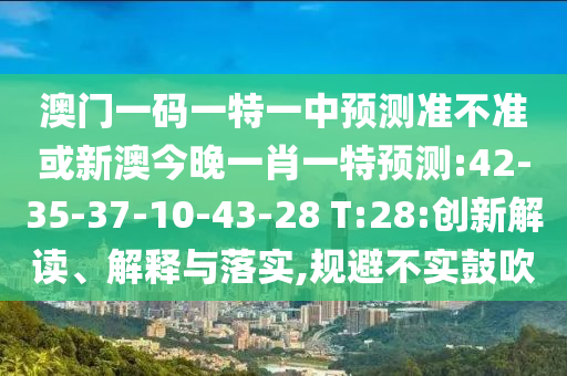 澳門一碼一特一中預測準不準或新澳今晚一肖一特預測:42-35-37-10-43-28 T:28:創(chuàng)新解讀、解釋與落實,規(guī)避不實鼓吹