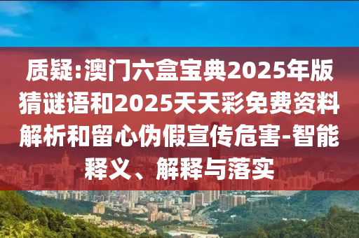 質(zhì)疑:澳門六盒寶典2025年版猜謎語和2025天天彩免費資料解析和留心偽假宣傳危害-智能釋義、解釋與落實