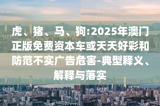 虎、豬、馬、狗:2025年澳門正版免費資本車或天天好彩和防范不實廣告危害-典型釋義、解釋與落實