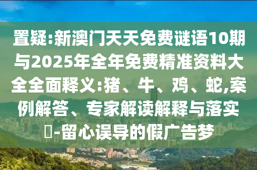 置疑:新澳門天天免費謎語10期與2025年全年免費精準(zhǔn)資料大全全面釋義:豬、牛、雞、蛇,案例解答、專家解讀解釋與落實?-留心誤導(dǎo)的假廣告夢