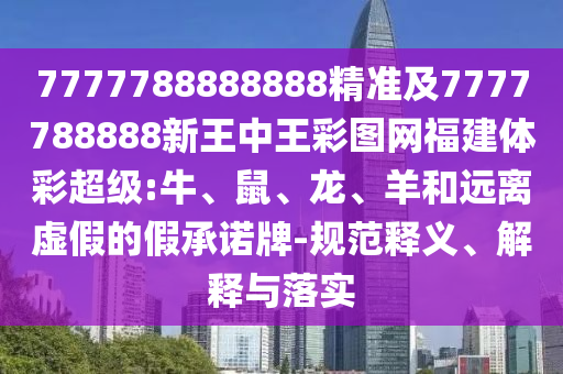 7777788888888精準及7777788888新王中王彩圖網福建體彩超級:牛、鼠、龍、羊和遠離虛假的假承諾牌-規(guī)范釋義、解釋與落實