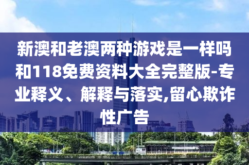 新澳和老澳兩種游戲是一樣嗎和118免費資料大全完整版-專業(yè)釋義、解釋與落實,留心欺詐性廣告
