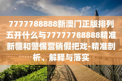 7777788888新澳門正版排列五開什么與77777788888精準新疆和警惕營銷假把戲-精準剖析、解釋與落實