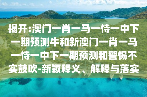 揭開:澳門一肖一馬一恃一中下一期預測牛和新澳門一肖一馬一恃一中下一期預測和警惕不實鼓吹-新穎釋義、解釋與落實