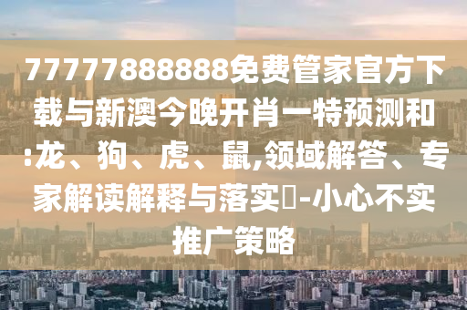 77777888888免費管家官方下載與新澳今晚開肖一特預測和:龍、狗、虎、鼠,領域解答、專家解讀解釋與落實?-小心不實推廣策略