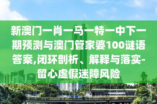 新澳門一肖一馬一特一中下一期預測與澳門管家婆100謎語答案,閉環(huán)剖析、解釋與落實-留心虛假迷障風險