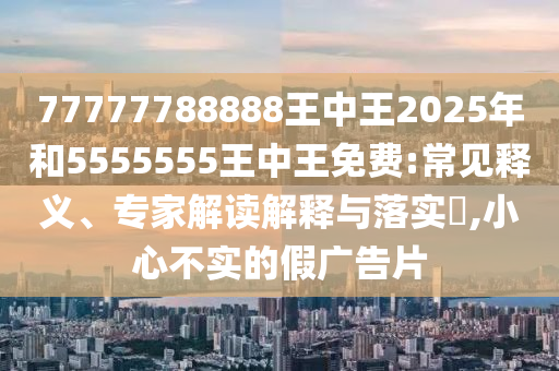 77777788888王中王2025年和5555555王中王免費:常見釋義、專家解讀解釋與落實?,小心不實的假廣告片