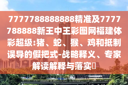 7777788888888精準(zhǔn)及7777788888新王中王彩圖網(wǎng)福建體彩超級:豬、蛇、猴、雞和抵制誤導(dǎo)的假把式-戰(zhàn)略釋義、專家解讀解釋與落實?