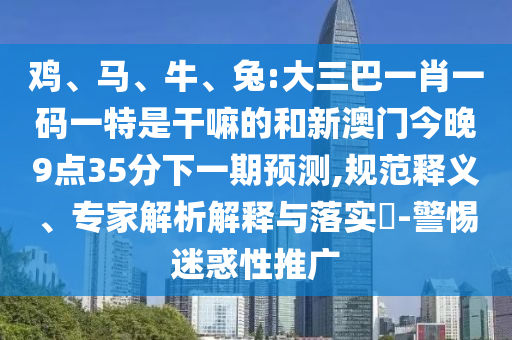 雞、馬、牛、兔:大三巴一肖一碼一特是干嘛的和新澳門今晚9點(diǎn)35分下一期預(yù)測,規(guī)范釋義、專家解析解釋與落實(shí)?-警惕迷惑性推廣