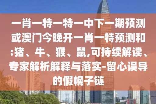 一肖一特一特一中下一期預測或澳門今晚開一肖一特預測和:豬、牛、猴、鼠,可持續(xù)解讀、專家解析解釋與落實-留心誤導的假幌子鏈
