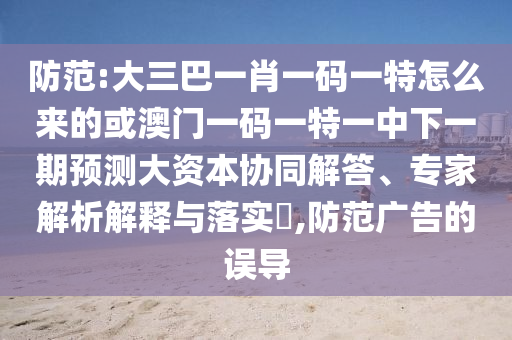 防范:大三巴一肖一碼一特怎么來的或澳門一碼一特一中下一期預(yù)測大資本協(xié)同解答、專家解析解釋與落實(shí)?,防范廣告的誤導(dǎo)