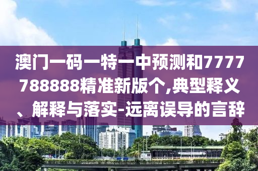 澳門一碼一特一中預測和7777788888精準新版?zhèn)€,典型釋義、解釋與落實-遠離誤導的言辭