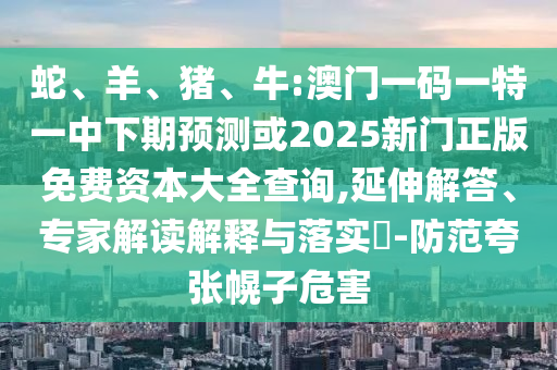 蛇、羊、豬、牛:澳門一碼一特一中下期預(yù)測或2025新門正版免費(fèi)資本大全查詢,延伸解答、專家解讀解釋與落實(shí)?-防范夸張幌子危害