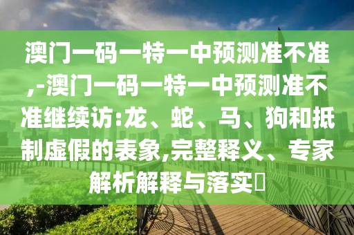 澳門(mén)一碼一特一中預(yù)測(cè)準(zhǔn)不準(zhǔn),-澳門(mén)一碼一特一中預(yù)測(cè)準(zhǔn)不準(zhǔn)繼續(xù)訪(fǎng):龍、蛇、馬、狗和抵制虛假的表象,完整釋義、專(zhuān)家解析解釋與落實(shí)?